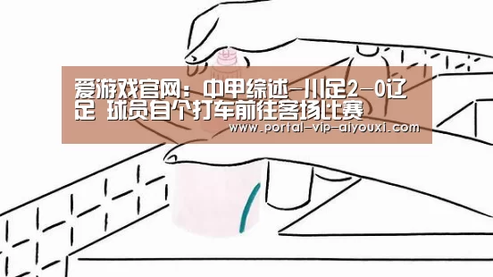 爱游戏官网:中甲综述-川足2-0辽足 球员自个打车前往客场比赛(图1) 爱游戏体育官网