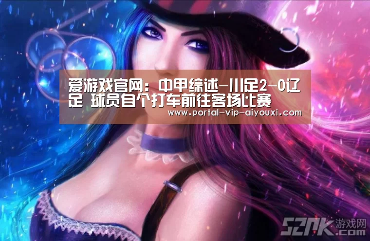 爱游戏官网:中甲综述-川足2-0辽足 球员自个打车前往客场比赛(图2) 爱游戏棋牌